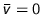 $\bar{v} = 0$